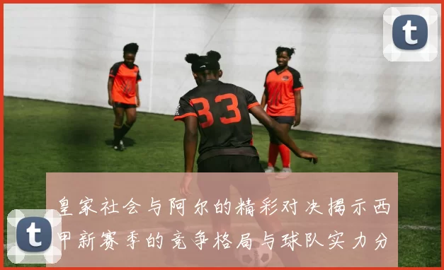 皇家社会与阿尔的精彩对决揭示西甲新赛季的竞争格局与球队实力分析