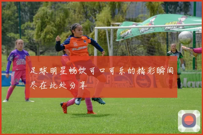 足球明星畅饮可口可乐的精彩瞬间尽在此处分享