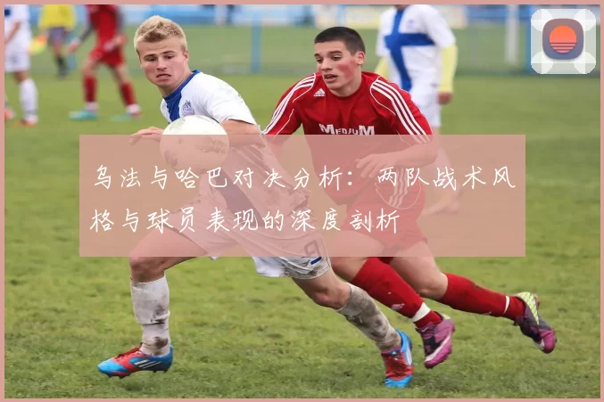 乌法与哈巴对决分析：两队战术风格与球员表现的深度剖析