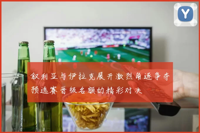 叙利亚与伊拉克展开激烈角逐争夺预选赛晋级名额的精彩对决