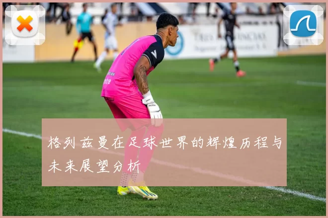 格列兹曼在足球世界的辉煌历程与未来展望分析
