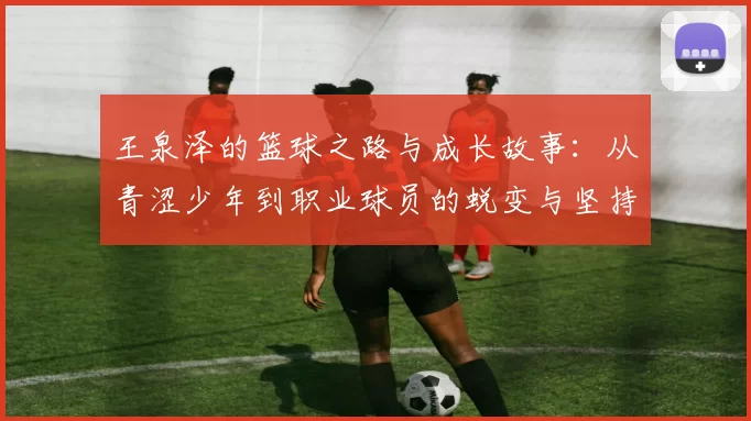 王泉泽的篮球之路与成长故事：从青涩少年到职业球员的蜕变与坚持