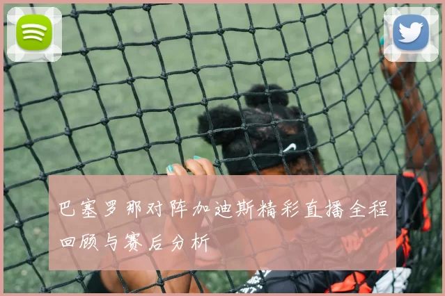 巴塞罗那对阵加迪斯精彩直播全程回顾与赛后分析