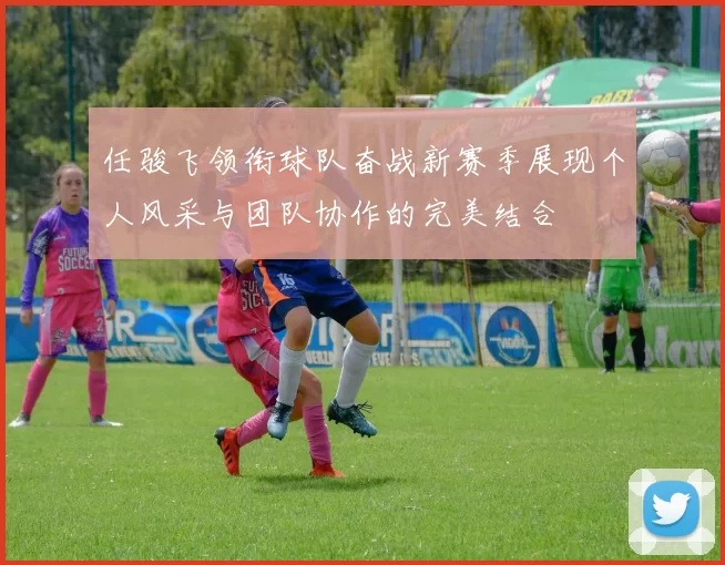 任骏飞领衔球队奋战新赛季展现个人风采与团队协作的完美结合