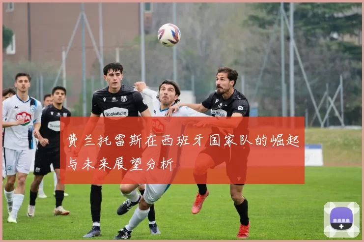 费兰托雷斯在西班牙国家队的崛起与未来展望分析