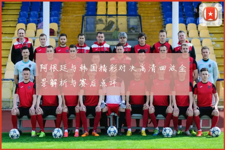 阿根廷与韩国精彩对决高清回放全景解析与赛后点评